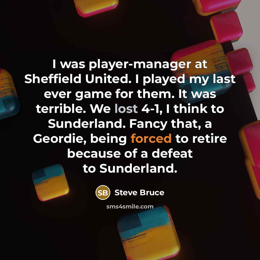 “I was player-manager at Sheffield United. I played my last ever game for them. It was terrible. We lost 4-1, I think to Sunderland. Fancy that, a Geordie, being forced to retire because of a defeat to Sunderland.” quote by Steve Bruce