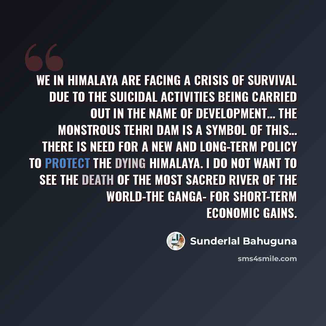 “We in Himalaya are facing a crisis of survival due to the suicidal activities being carried out in the name of development… The monstrous Tehri dam is a symbol of this… There is need for a new and long-term policy to protect the dying Himalaya. I do not want to see the death of the most sacred…” quote by Sunderlal Bahuguna