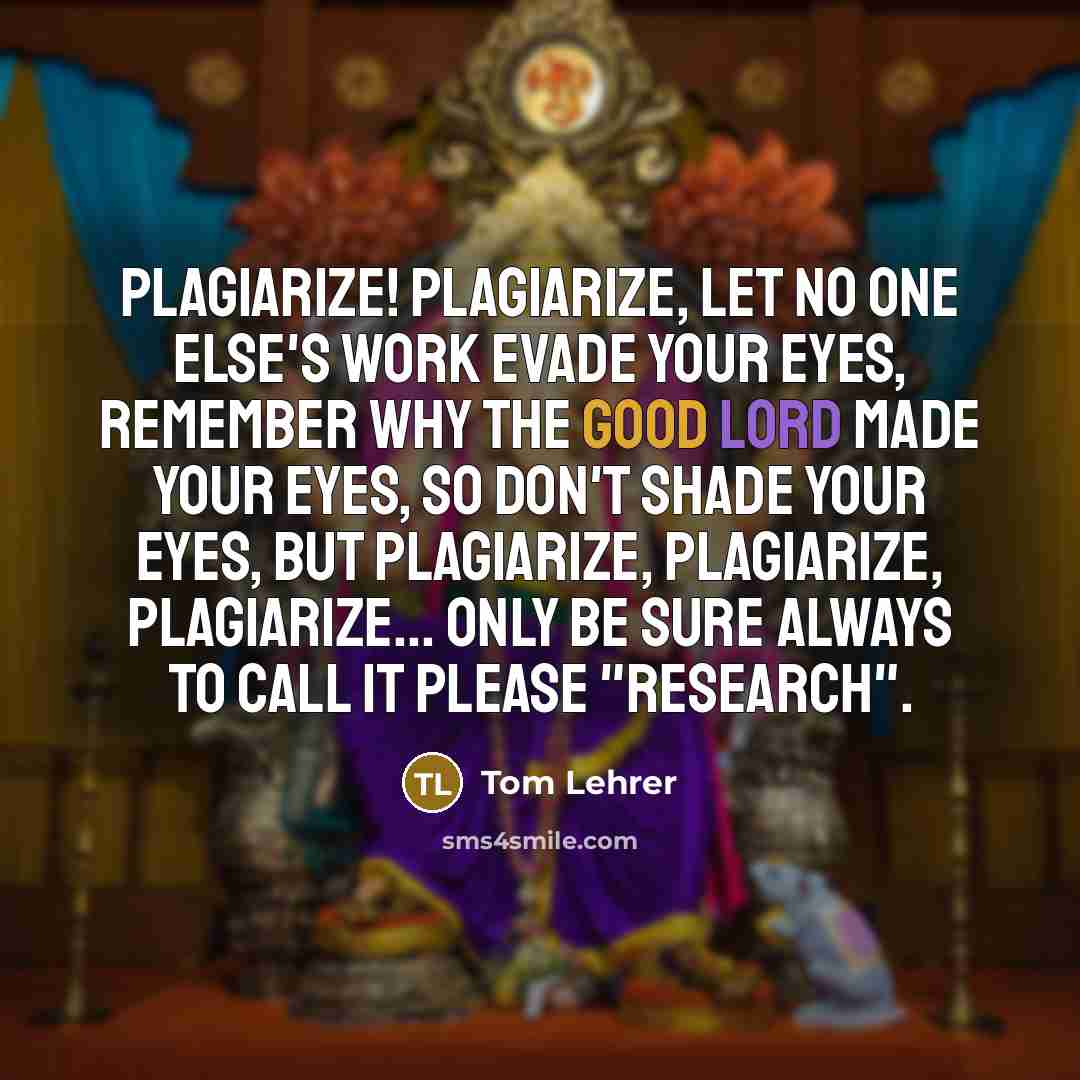 “Plagiarize! Plagiarize, Let no one else's work evade your eyes, Remember why the good Lord made your eyes, So don't shade your eyes, But plagiarize, plagiarize, plagiarize... Only be sure always to call it please "research".” quote by Tom Lehrer