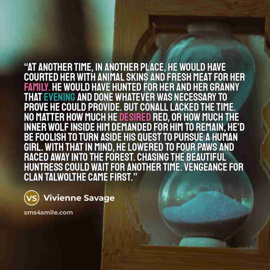 “At another time, in another place, he would have courted her with animal skins and fresh meat for her family. He would have hunted for her and her granny that evening and done whatever was necessary to prove he could provide. But Conall lacked the time. No matter how much he desired Red, or how…” quote by Vivienne Savage