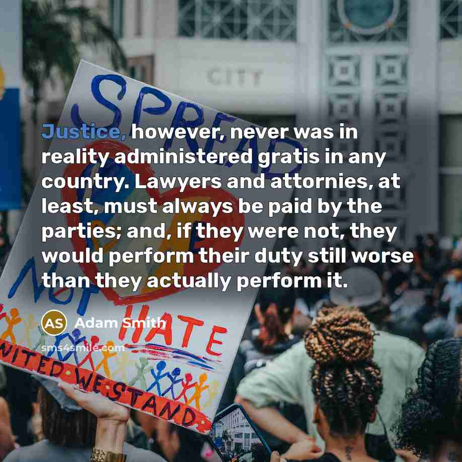 “Justice, however, never was in reality administered gratis in any country. Lawyers and attornies, at least, must always be paid by the parties; and, if they were not, they would perform their duty still worse than they actually perform it.” quote by Adam Smith