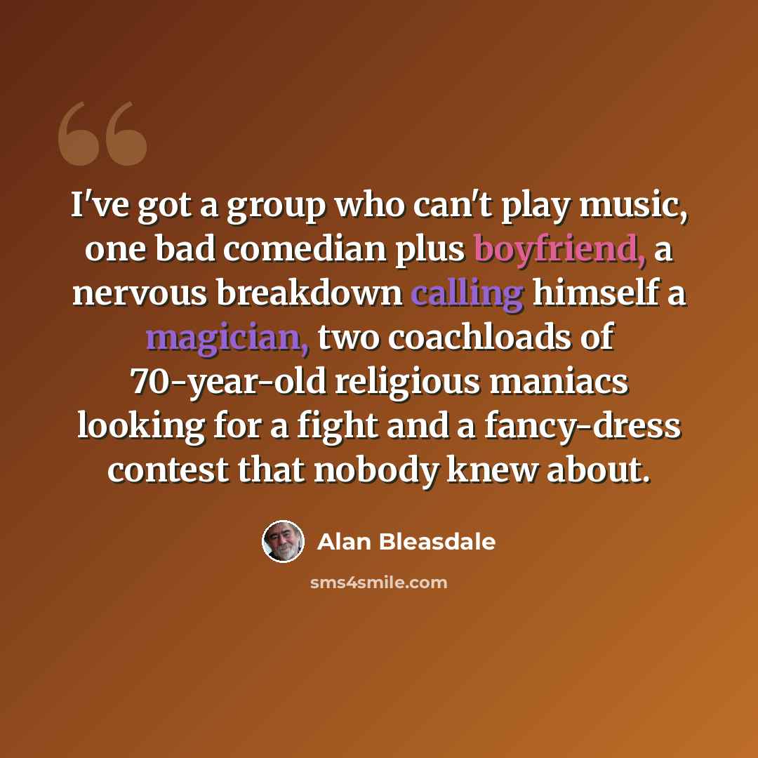 “I've got a group who can't play music, one bad comedian plus boyfriend, a nervous breakdown calling himself a magician, two coachloads of 70-year-old religious maniacs looking for a fight and a fancy-dress contest that nobody knew about.” quote by Alan Bleasdale