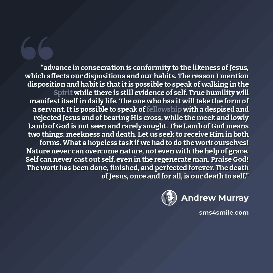 “advance in consecration is conformity to the likeness of Jesus, which affects our dispositions and our habits. The reason I mention disposition and habit is that it is possible to speak of walking in the Spirit while there is still evidence of self. True humility will manifest itself in daily…” quote by Andrew Murray