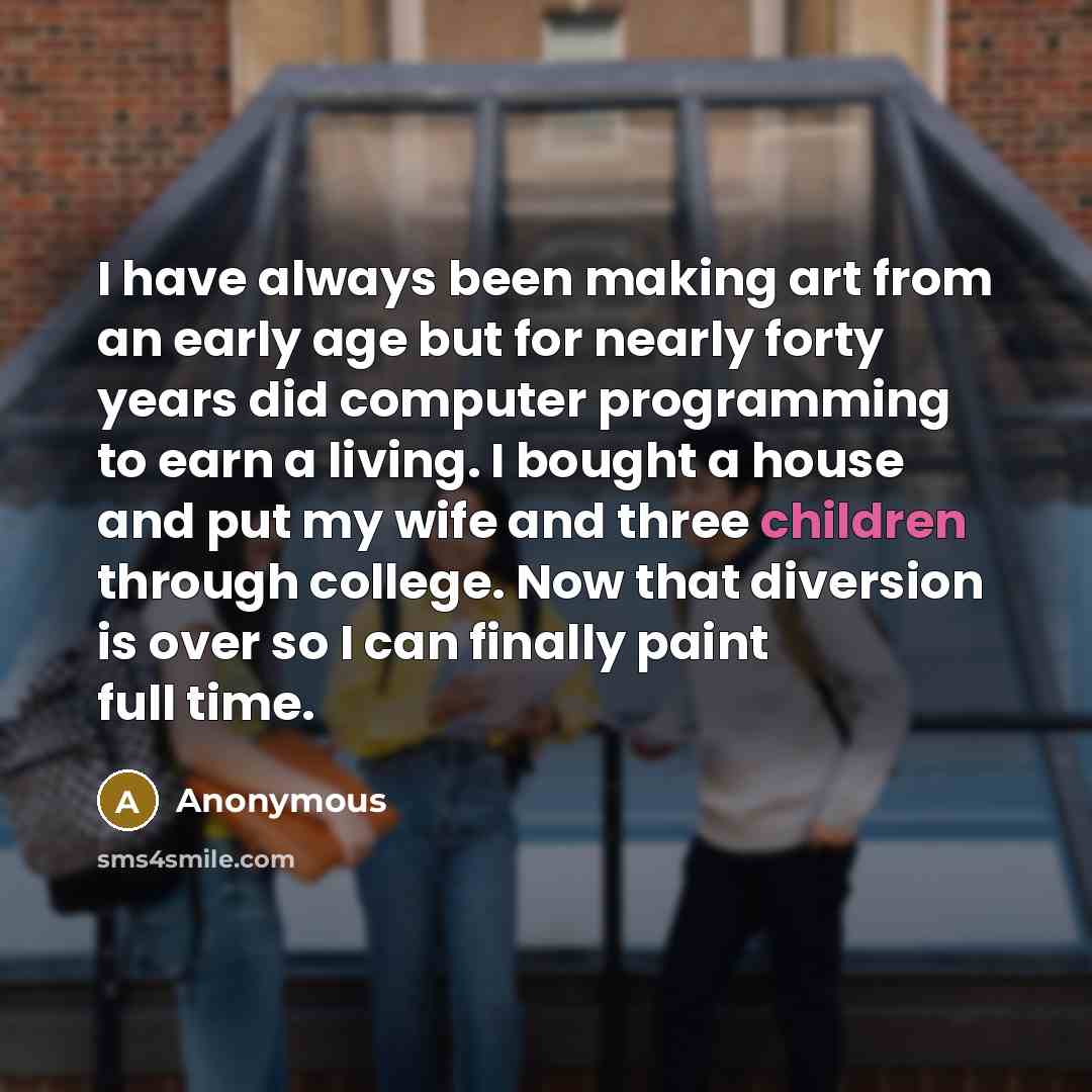 “I have always been making art from an early age but for nearly forty years did computer programming to earn a living. I bought a house and put my wife and three children through college. Now that diversion is over so I can finally paint full time.” quote by Anonymous