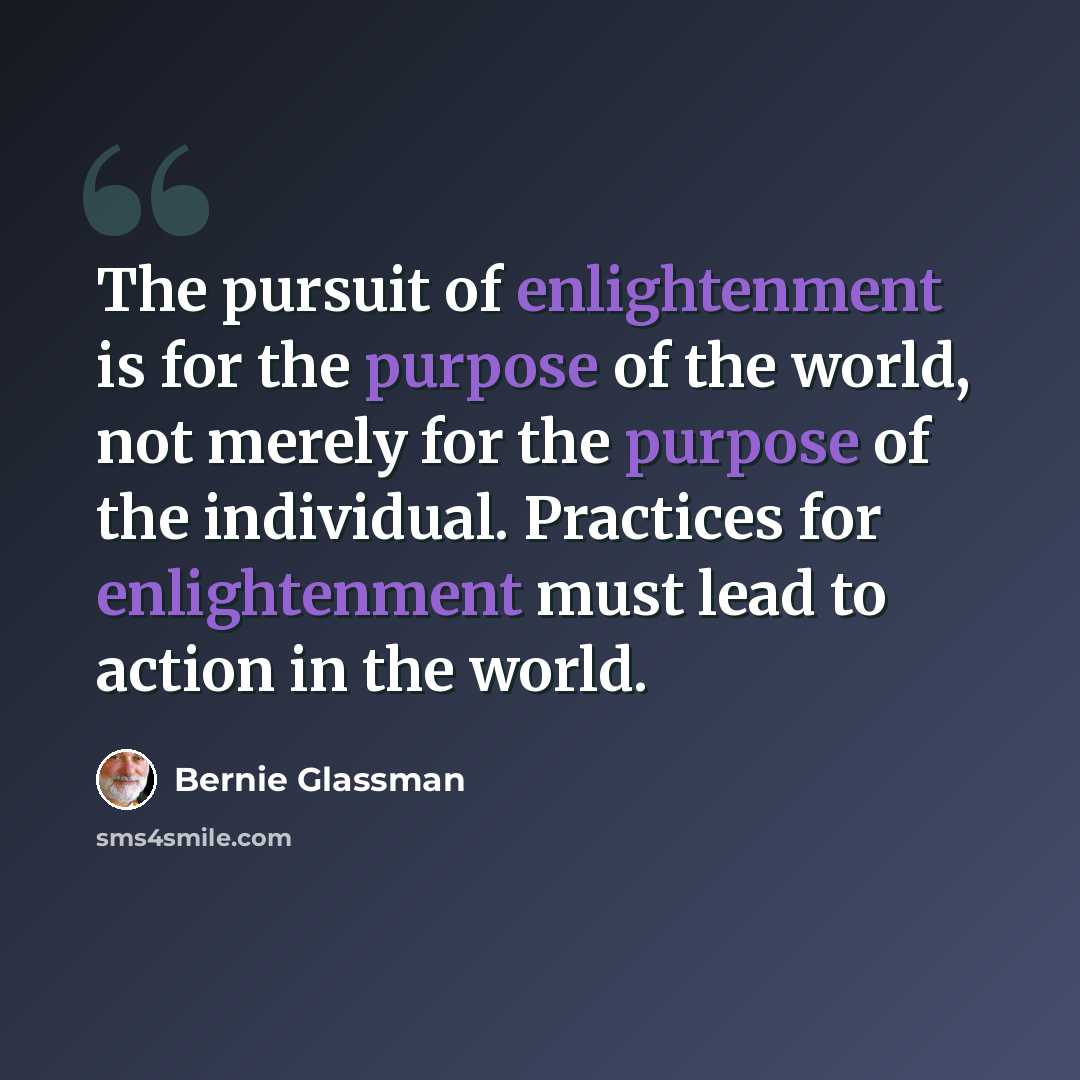 “The pursuit of enlightenment is for the purpose of the world, not merely for the purpose of the individual. Practices for enlightenment must lead to action in the world.” quote by Bernie Glassman