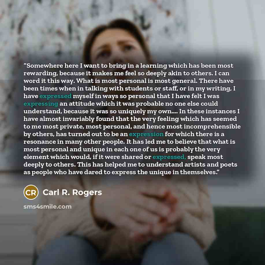 “Somewhere here I want to bring in a learning which has been most rewarding, because it makes me feel so deeply akin to others. I can word it this way. What is most personal is most general. There have been times when in talking with students or staff, or in my writing, I have expressed myself in…” quote by Carl R. Rogers