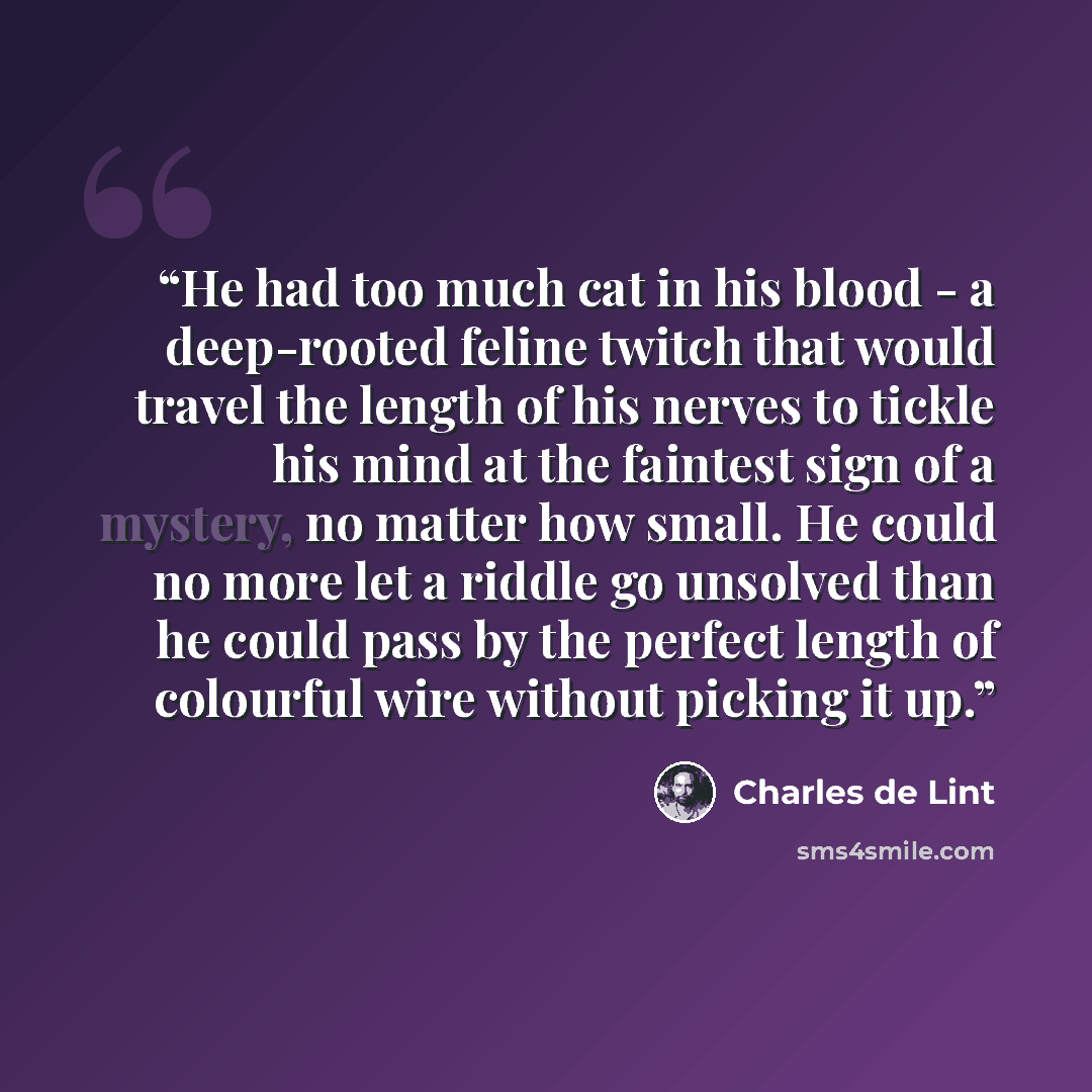 “He had too much cat in his blood - a deep-rooted feline twitch that would travel the length of his nerves to tickle his mind at the faintest sign of a mystery, no matter how small. He could no more let a riddle go unsolved than he could pass by the perfect length of colourful wire without picking…” quote by Charles de Lint