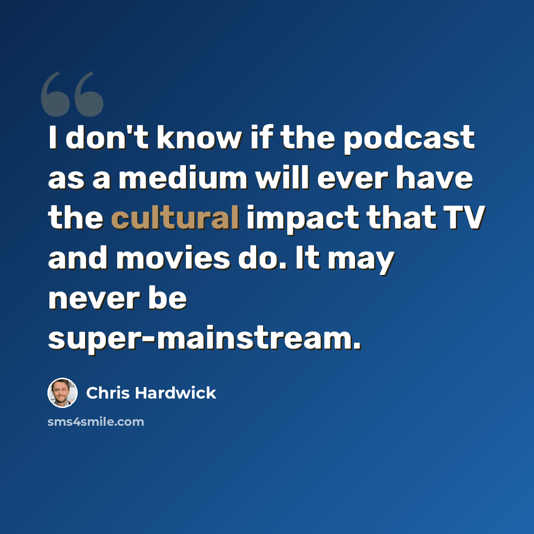 “I don't know if the podcast as a medium will ever have the cultural impact that TV and movies do. It may never be super-mainstream.” quote by Chris Hardwick