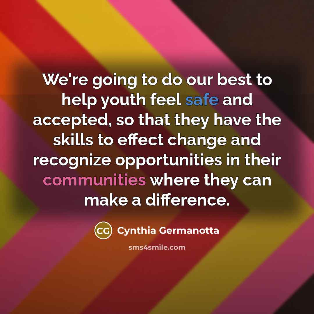 “We're going to do our best to help youth feel safe and accepted, so that they have the skills to effect change and recognize opportunities in their communities where they can make a difference.” quote by Cynthia Germanotta