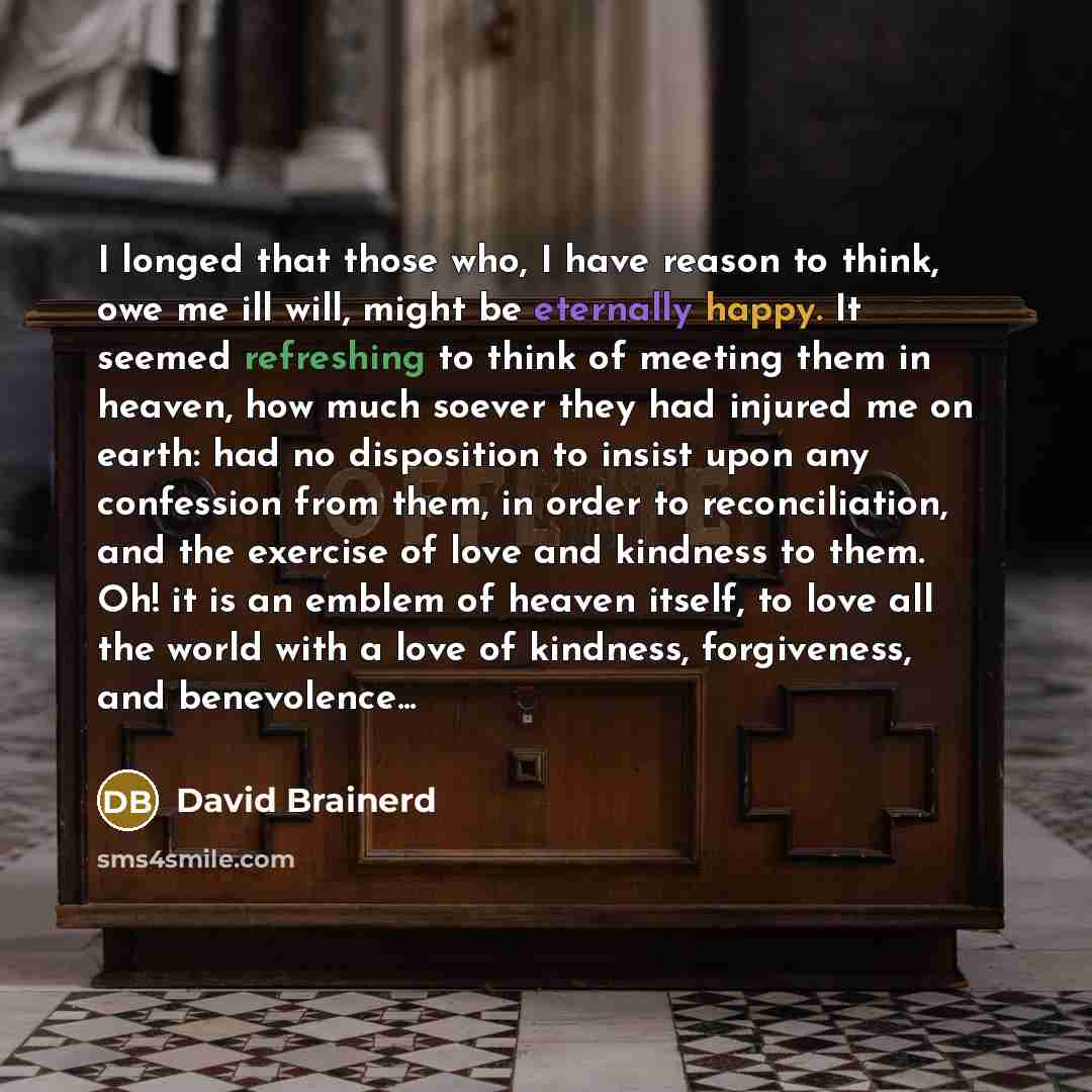 “I longed that those who, I have reason to think, owe me ill will, might be eternally happy. It seemed refreshing to think of meeting them in heaven, how much soever they had injured me on earth: had no disposition to insist upon any confession from them, in order to reconciliation, and the…” quote by David Brainerd
