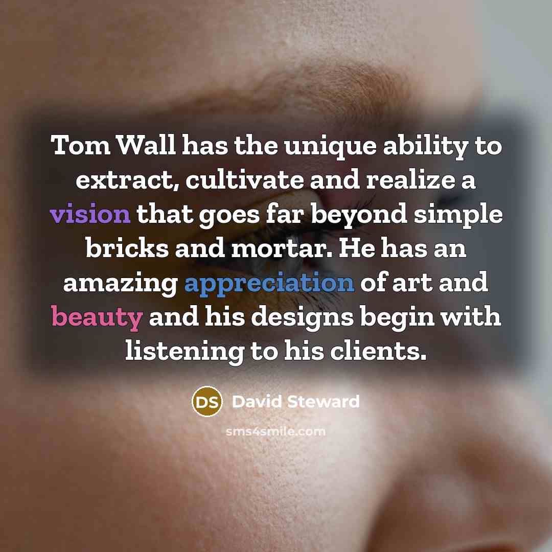 “Tom Wall has the unique ability to extract, cultivate and realize a vision that goes far beyond simple bricks and mortar. He has an amazing appreciation of art and beauty and his designs begin with listening to his clients.” quote by David Steward