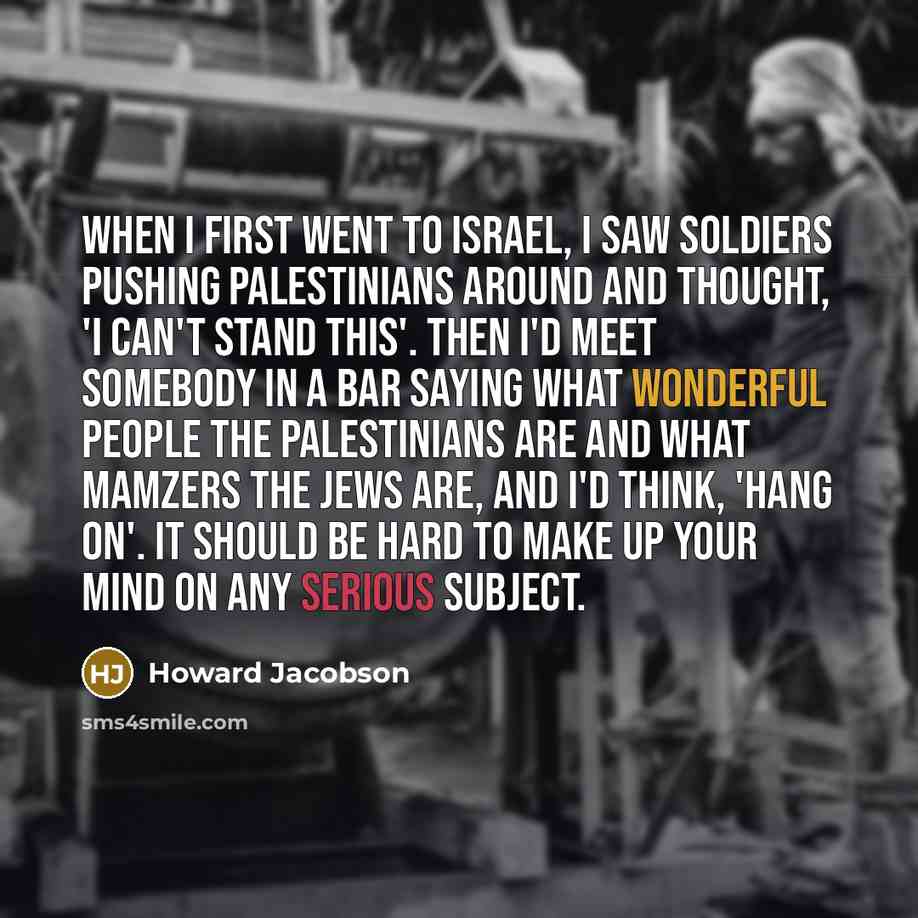 “When I first went to Israel, I saw soldiers pushing Palestinians around and thought, 'I can't stand this'. Then I'd meet somebody in a bar saying what wonderful people the Palestinians are and what mamzers the Jews are, and I'd think, 'Hang on'. It should be hard to make up your mind on any…” quote by Howard Jacobson