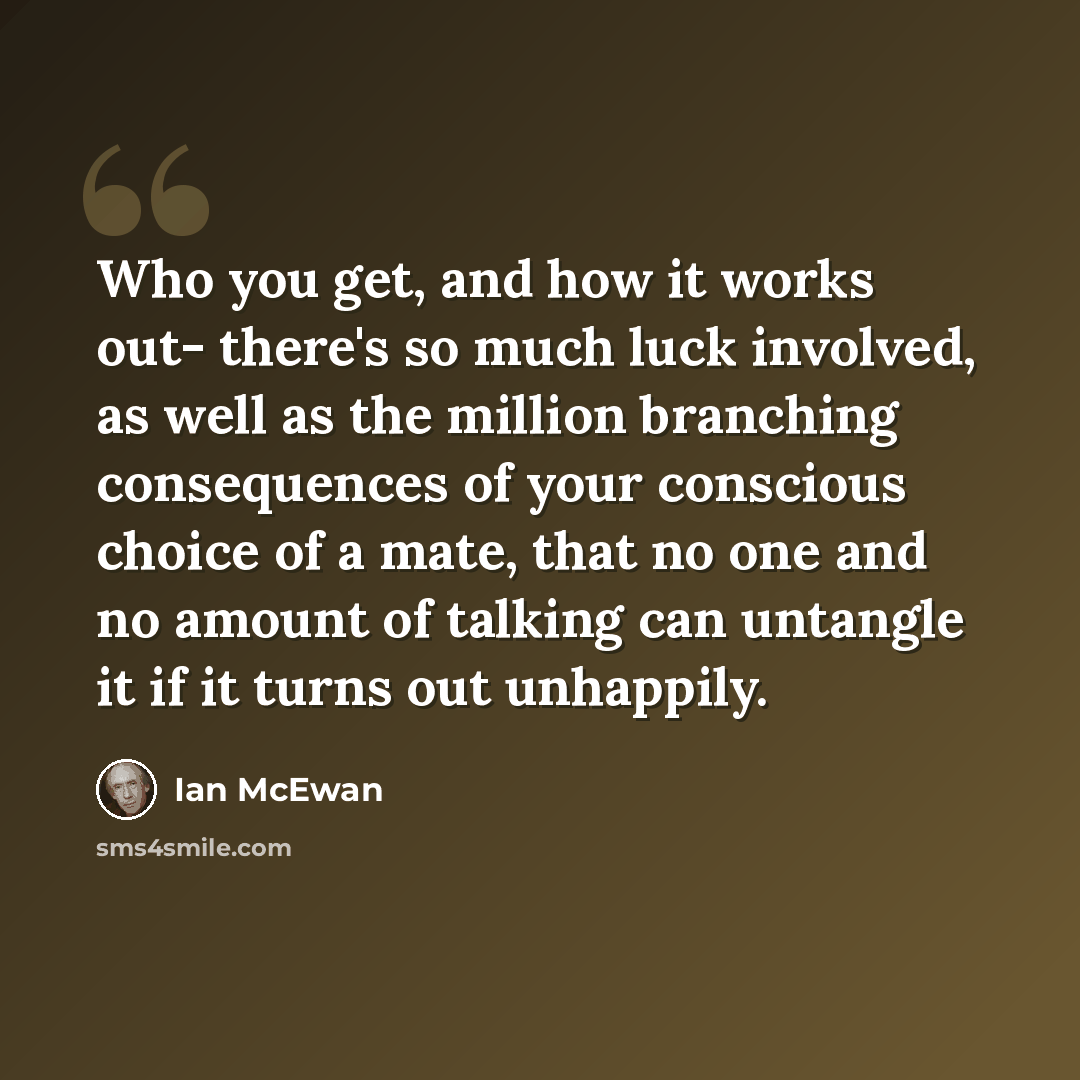 “Who you get, and how it works out- there's so much luck involved, as well as the million branching consequences of your conscious choice of a mate, that no one and no amount of talking can untangle it if it turns out unhappily.” quote by Ian Mcewan