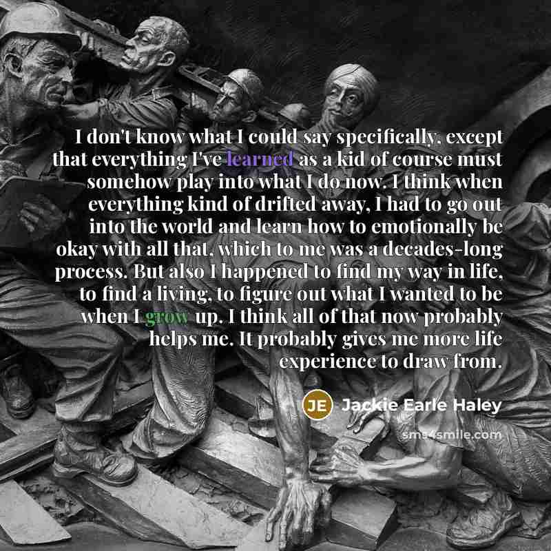 “I don't know what I could say specifically, except that everything I've learned as a kid of course must somehow play into what I do now. I think when everything kind of drifted away, I had to go out into the world and learn how to emotionally be okay with all that, which to me was a decades-long…” quote by Jackie Earle Haley