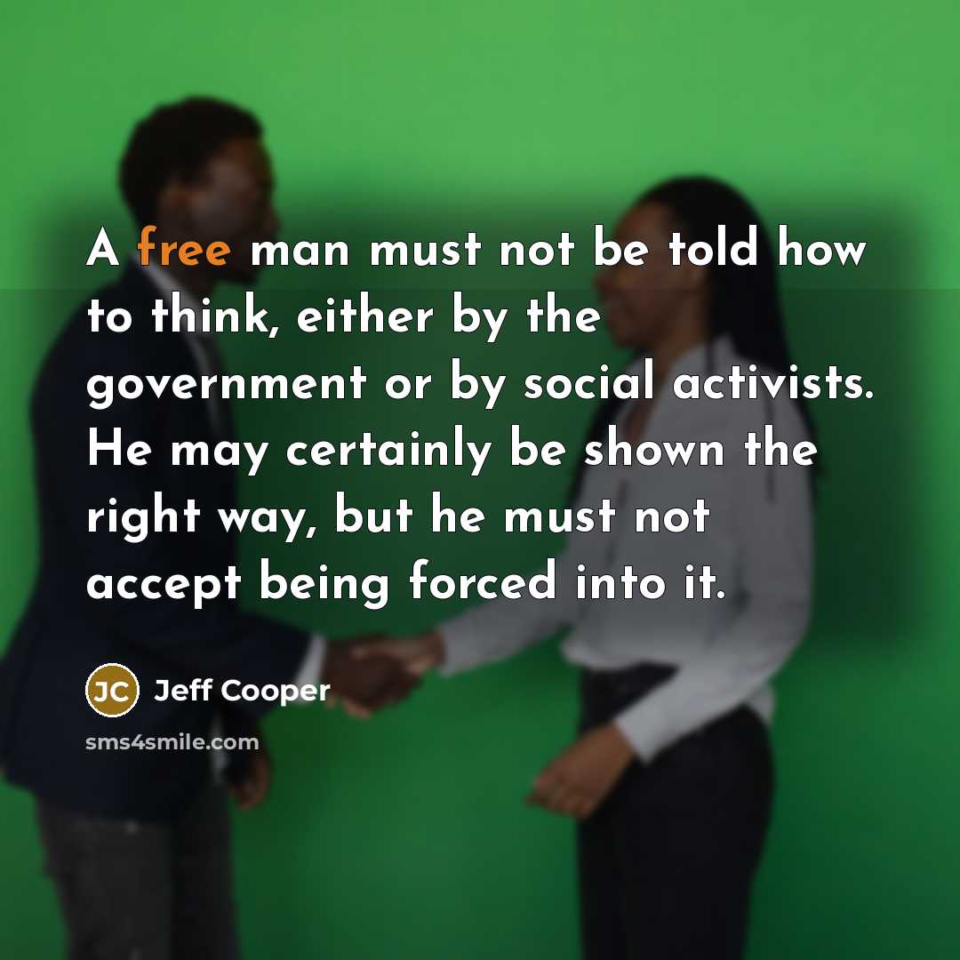 “A free man must not be told how to think, either by the government or by social activists. He may certainly be shown the right way, but he must not accept being forced into it.” quote by Jeff Cooper
