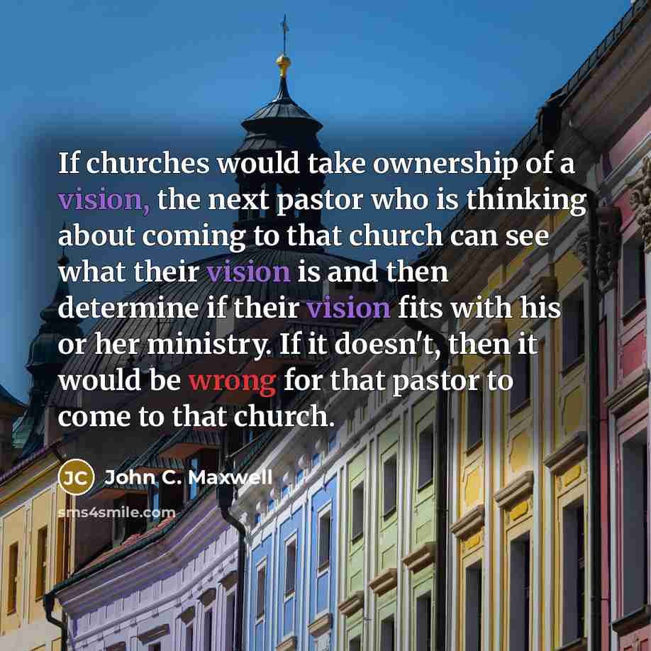 “If churches would take ownership of a vision, the next pastor who is thinking about coming to that church can see what their vision is and then determine if their vision fits with his or her ministry. If it doesn't, then it would be wrong for that pastor to come to that church.” quote by John C. Maxwell