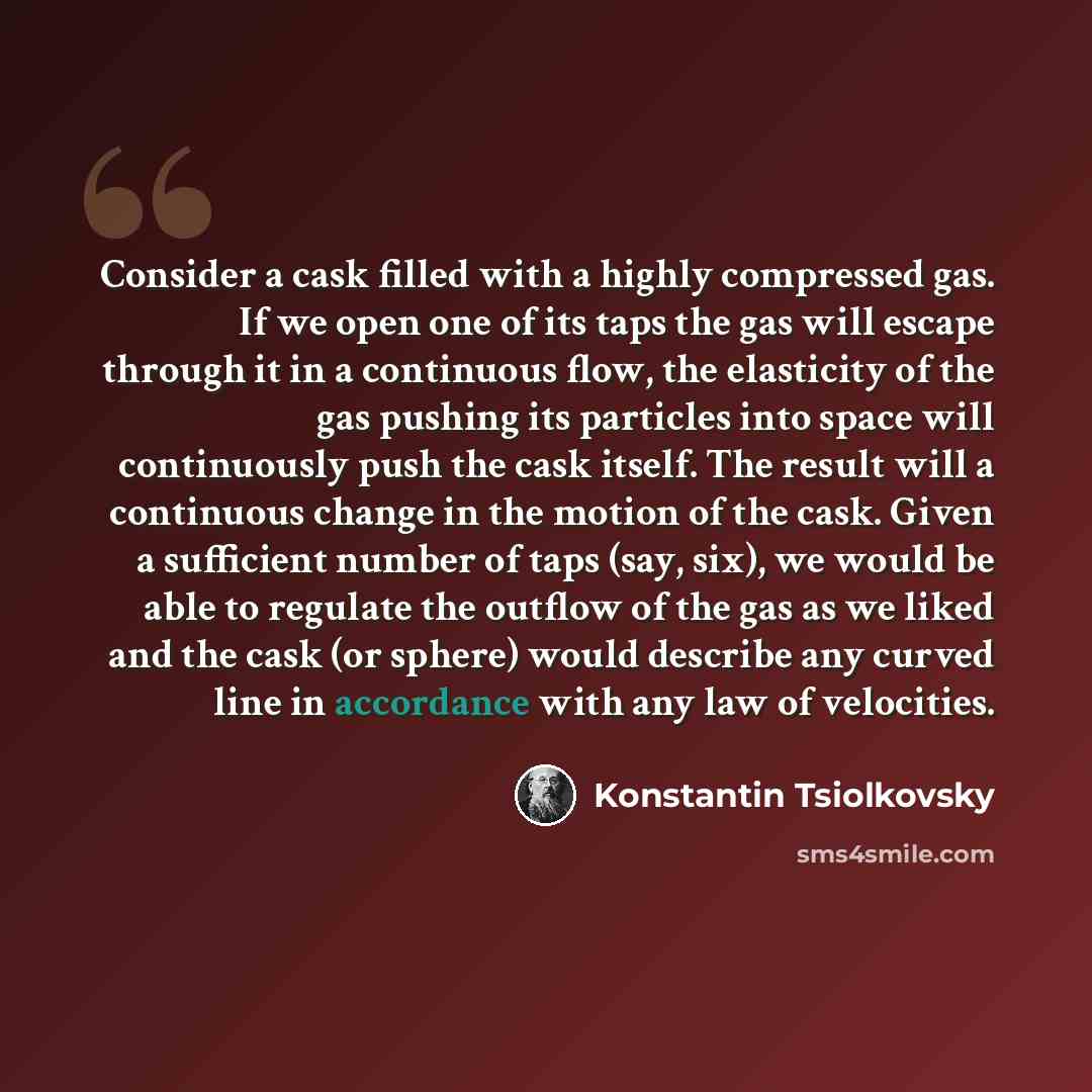 “Consider a cask filled with a highly compressed gas. If we open one of its taps the gas will escape through it in a continuous flow, the elasticity of the gas pushing its particles into space will continuously push the cask itself. The result will a continuous change in the motion of the cask…” quote by Konstantin Tsiolkovsky