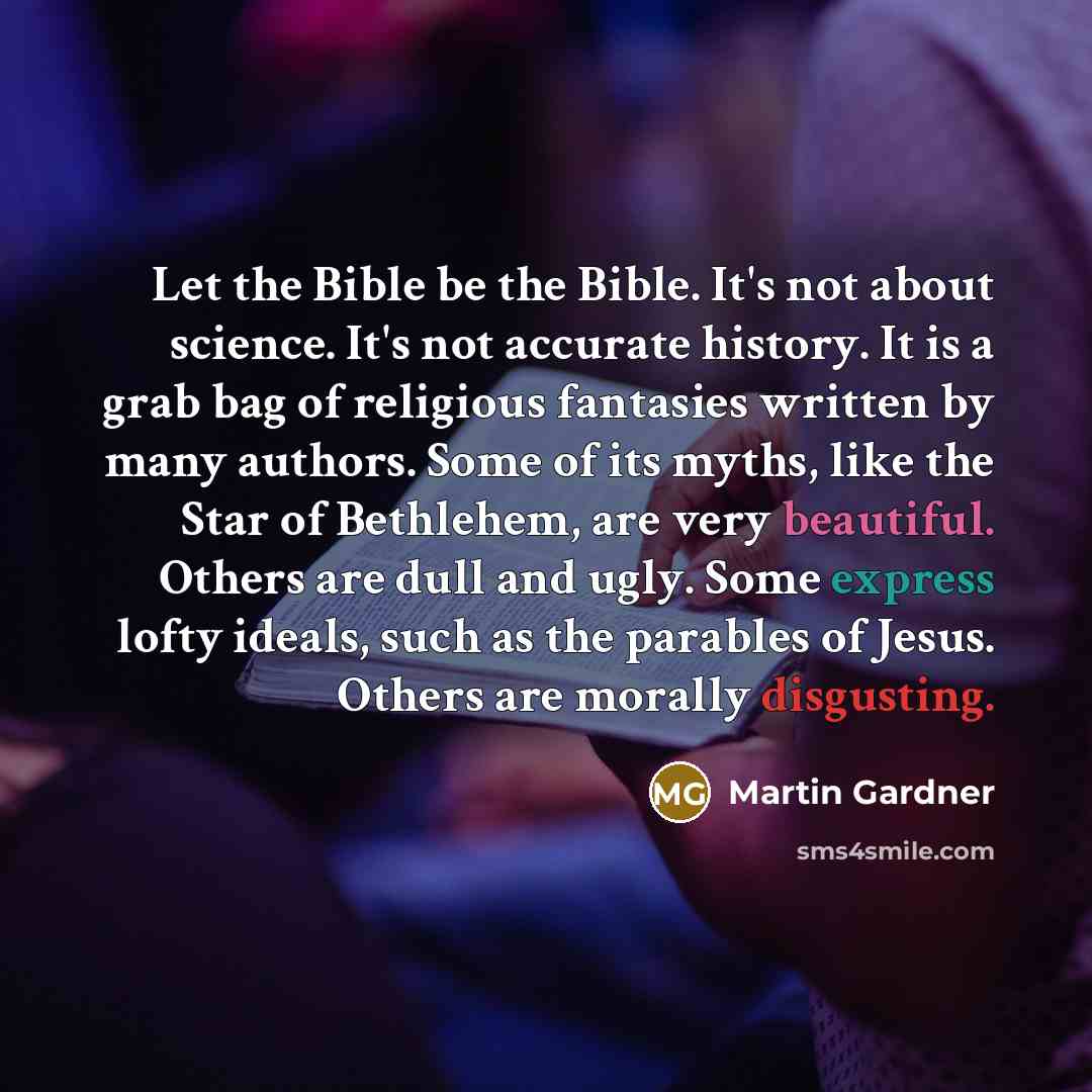 “Let the Bible be the Bible. It's not about science. It's not accurate history. It is a grab bag of religious fantasies written by many authors. Some of its myths, like the Star of Bethlehem, are very beautiful. Others are dull and ugly. Some express lofty ideals, such as the parables of Jesus…” quote by Martin Gardner