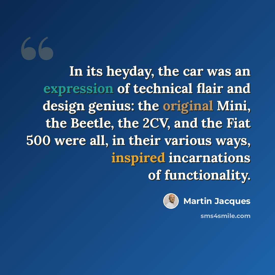 “In its heyday, the car was an expression of technical flair and design genius: the original Mini, the Beetle, the 2CV, and the Fiat 500 were all, in their various ways, inspired incarnations of functionality.” quote by Martin Jacques