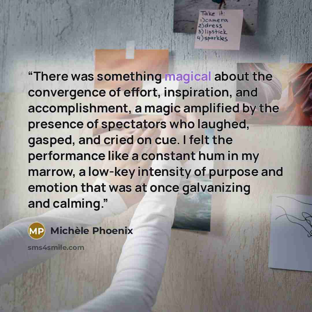 “There was something magical about the convergence of effort, inspiration, and accomplishment, a magic amplified by the presence of spectators who laughed, gasped, and cried on cue. I felt the performance like a constant hum in my marrow, a low-key intensity of purpose and emotion that was at once…” quote by Michèle Phoenix