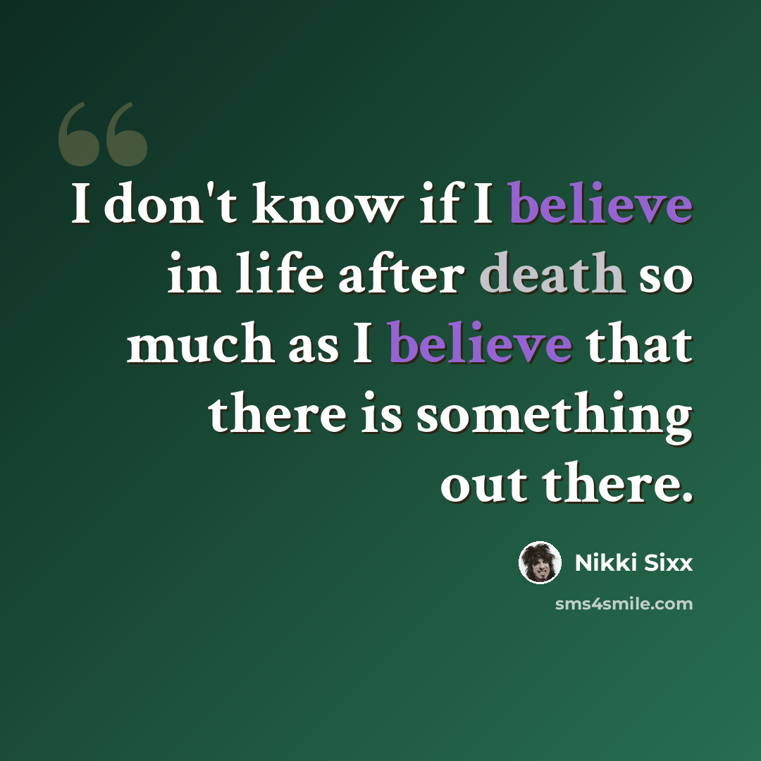 “I don't know if I believe in life after death so much as I believe that there is something out there.” quote by Nikki Sixx