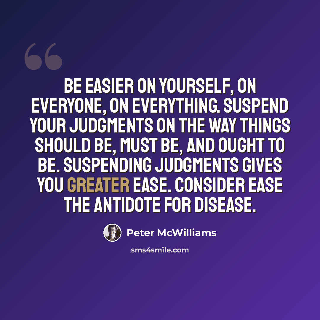 “Be easier on yourself, on everyone, on everything. Suspend your judgments on the way things should be, must be, and ought to be. Suspending judgments gives you greater ease. Consider ease the antidote for disease.” quote by Peter McWilliams