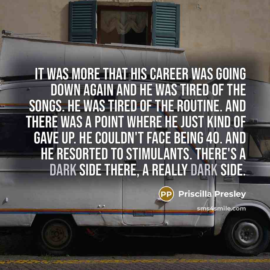 “It was more that his career was going down again and he was tired of the songs. He was tired of the routine. And there was a point where he just kind of gave up. He couldn't face being 40. And he resorted to stimulants. There's a dark side there, a really dark side.” quote by Priscilla Presley