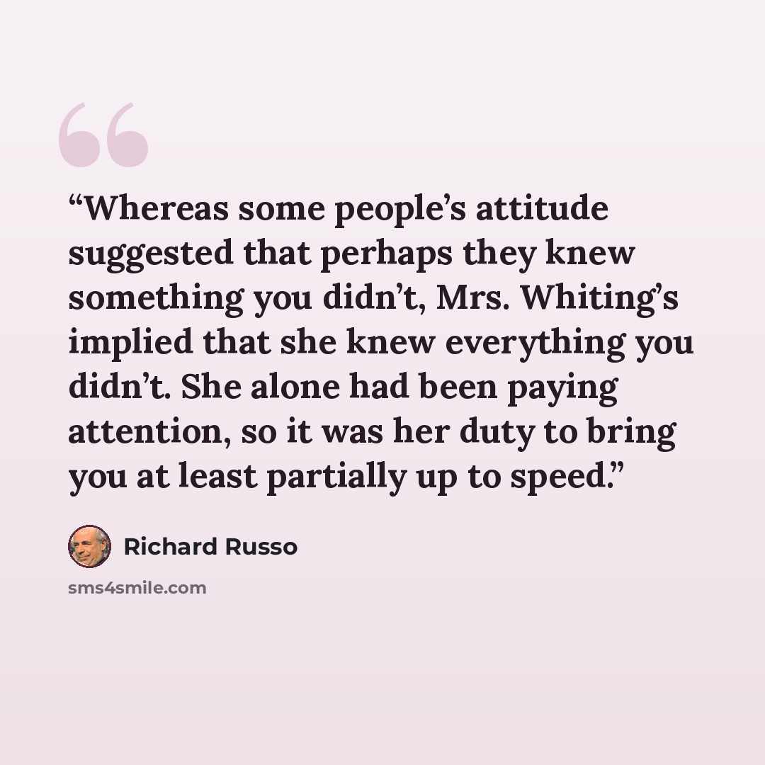 “Whereas some people’s attitude suggested that perhaps they knew something you didn’t, Mrs. Whiting’s implied that she knew everything you didn’t. She alone had been paying attention, so it was her duty to bring you at least partially up to speed.” quote by Richard Russo