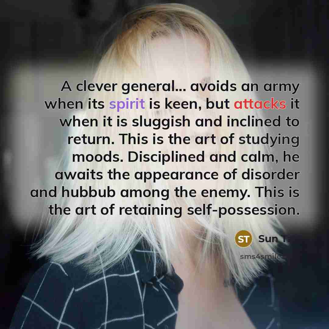 “A clever general... avoids an army when its spirit is keen, but attacks it when it is sluggish and inclined to return. This is the art of studying moods. Disciplined and calm, he awaits the appearance of disorder and hubbub among the enemy. This is the art of retaining self-possession.” quote by Sun Tzu