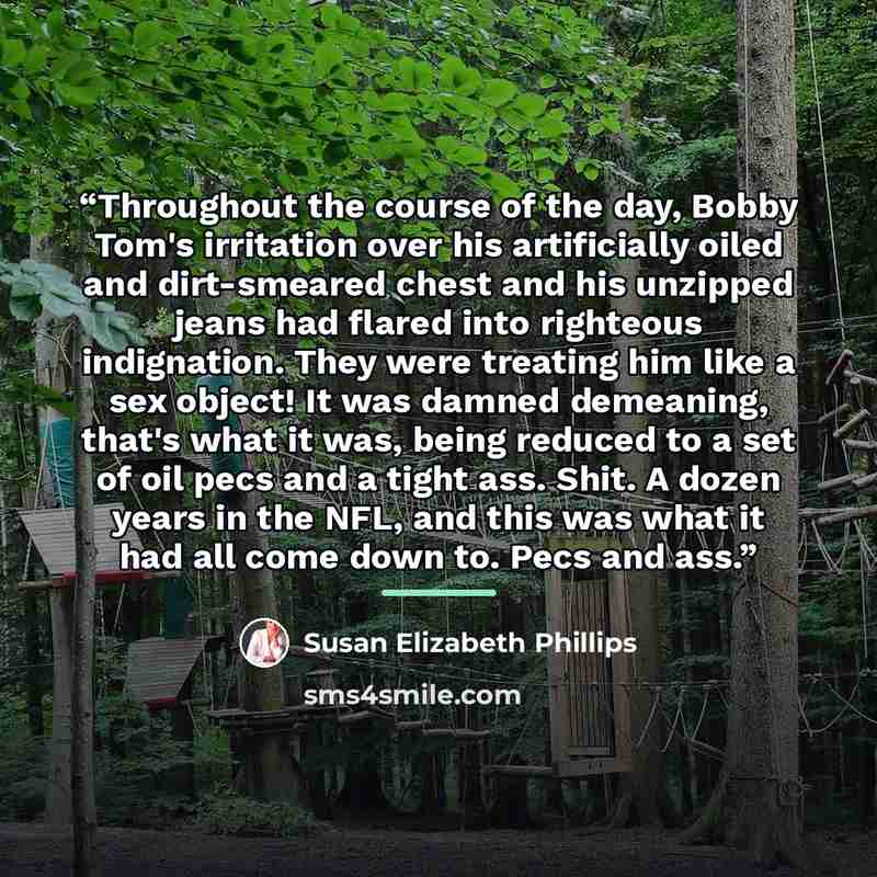 “Throughout the course of the day, Bobby Tom's irritation over his artificially oiled and dirt-smeared chest and his unzipped jeans had flared into righteous indignation. They were treating him like a sex object! It was damned demeaning, that's what it was, being reduced to a set of oil pecs and a…” quote by Susan Elizabeth Phillips