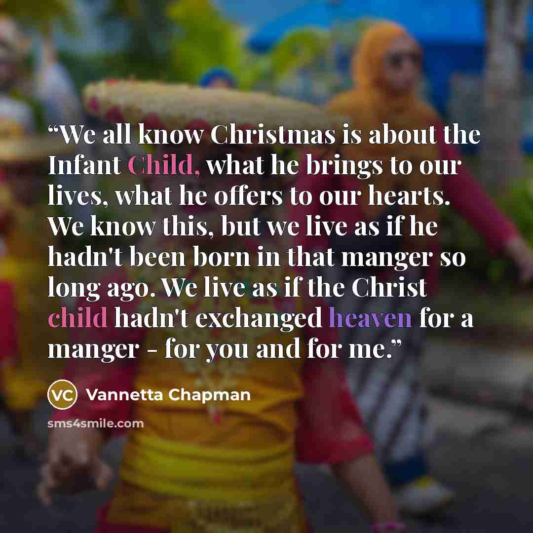 “We all know Christmas is about the Infant Child, what he brings to our lives, what he offers to our hearts. We know this, but we live as if he hadn't been born in that manger so long ago. We live as if the Christ child hadn't exchanged heaven for a manger - for you and for me.” quote by Vannetta Chapman