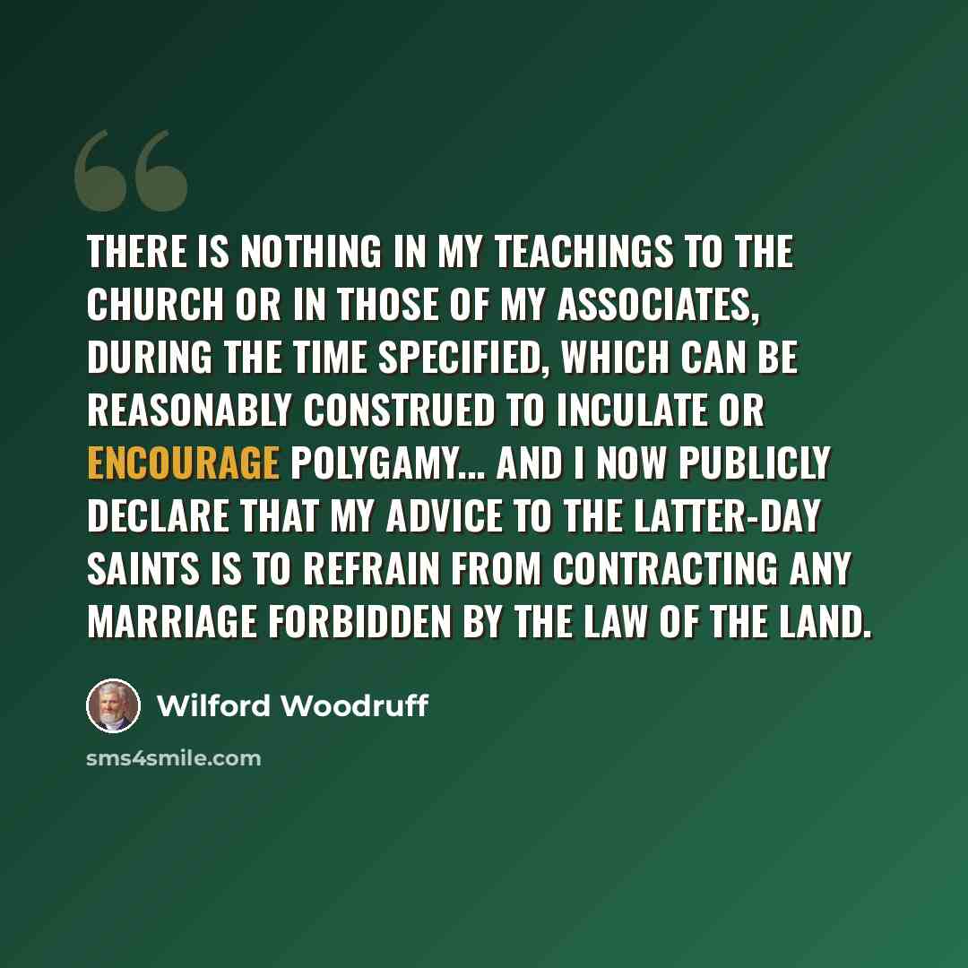 “There is nothing in my teachings to the Church or in those of my associates, during the time specified, which can be reasonably construed to inculate or encourage polygamy... And I now publicly declare that my advice to the Latter-day Saints is to refrain from contracting any marriage forbidden by…” quote by Wilford Woodruff