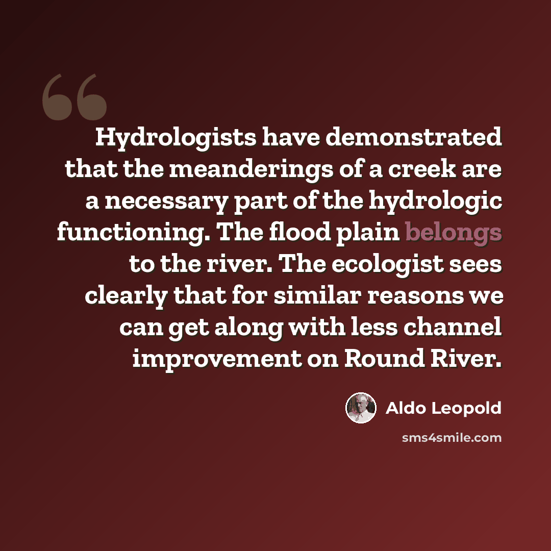 “Hydrologists have demonstrated that the meanderings of a creek are a necessary part of the hydrologic functioning. The flood plain belongs to the river. The ecologist sees clearly that for similar reasons we can get along with less channel improvement on Round River.” quote by Aldo Leopold