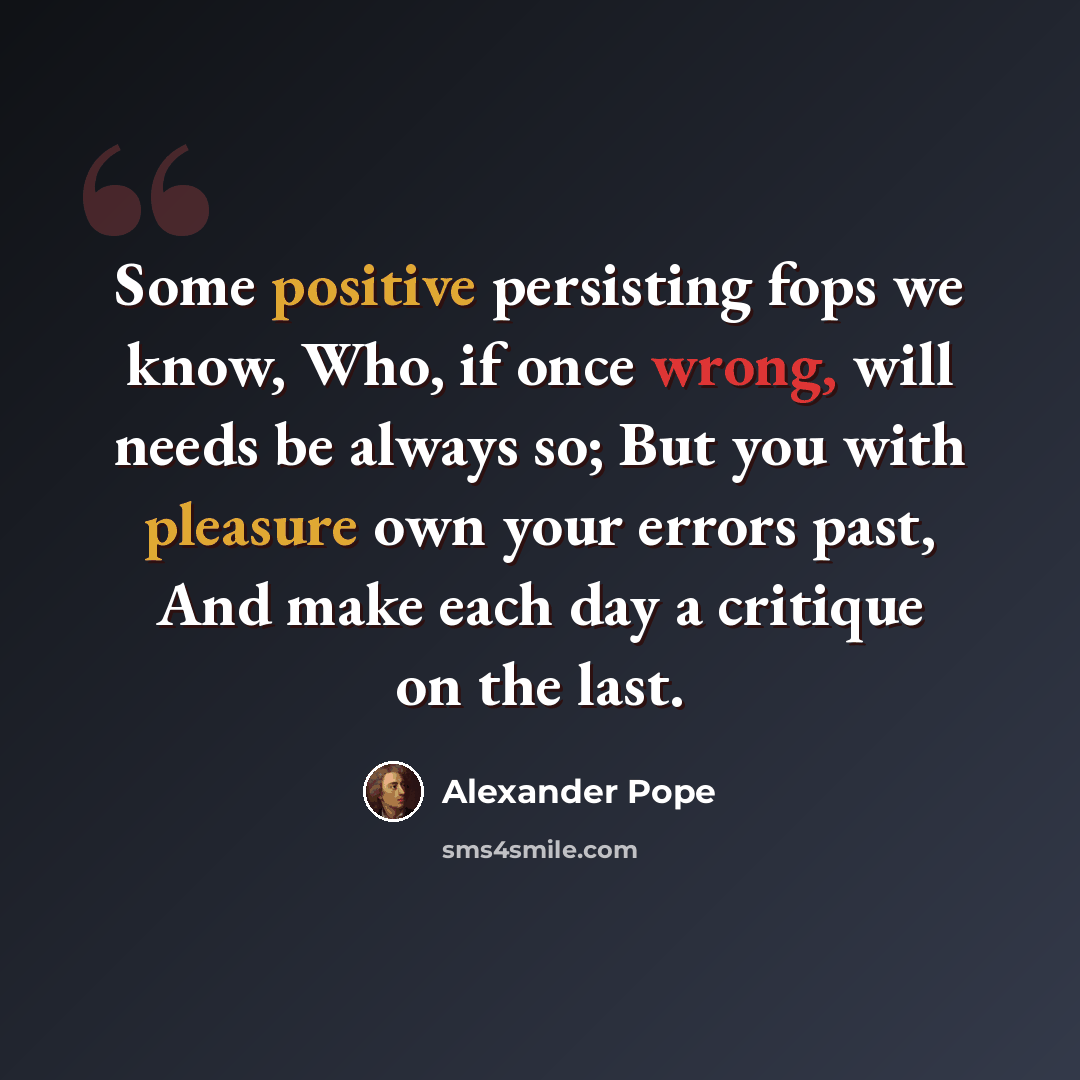 “Some positive persisting fops we know, Who, if once wrong, will needs be always so; But you with pleasure own your errors past, And make each day a critique on the last.” quote by Alexander Pope