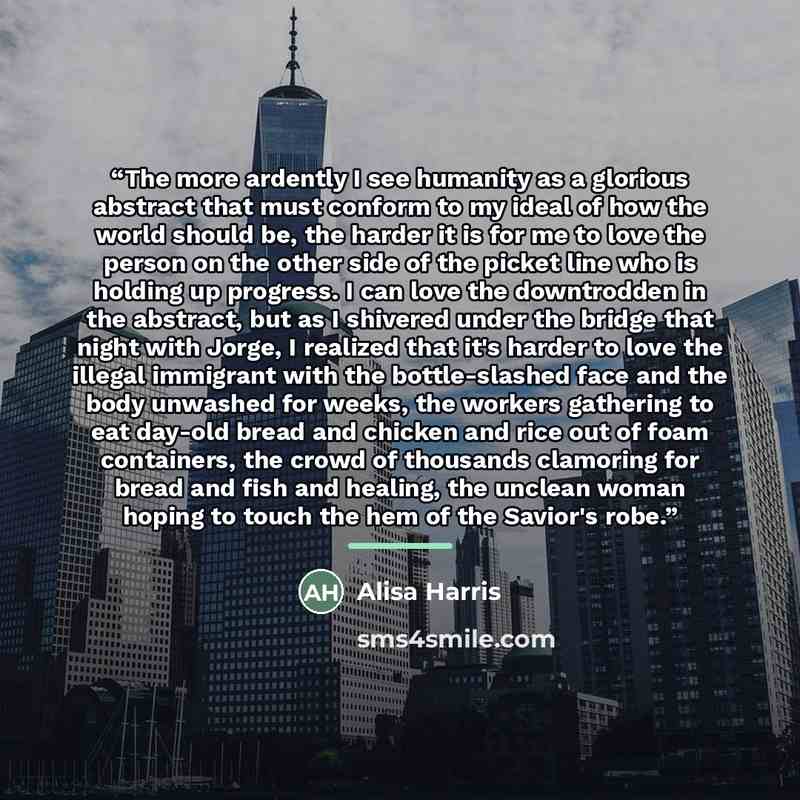 “The more ardently I see humanity as a glorious abstract that must conform to my ideal of how the world should be, the harder it is for me to love the person on the other side of the picket line who is holding up progress. I can love the downtrodden in the abstract, but as I shivered under the…” quote by Alisa Harris