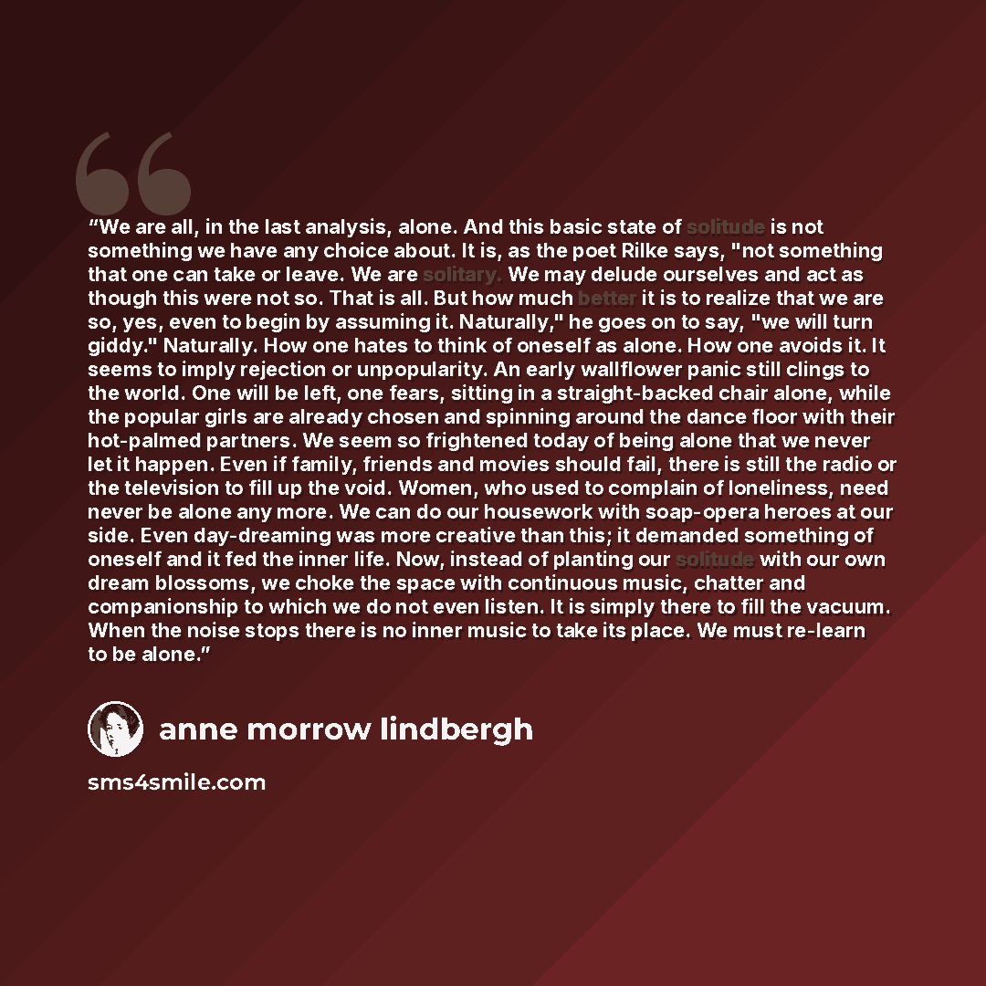 “We are all, in the last analysis, alone. And this basic state of solitude is not something we have any choice about. It is, as the poet Rilke says, "not something that one can take or leave. We are solitary. We may delude ourselves and act as though this were not so. That is all. But how much…” quote by Anne Morrow Lindbergh