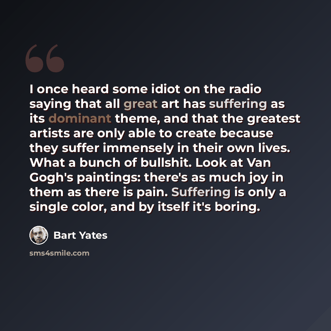 “I once heard some idiot on the radio saying that all great art has suffering as its dominant theme, and that the greatest artists are only able to create because they suffer immensely in their own lives. What a bunch of bullshit. Look at Van Gogh's paintings: there's as much joy in them as there…” quote by Bart Yates