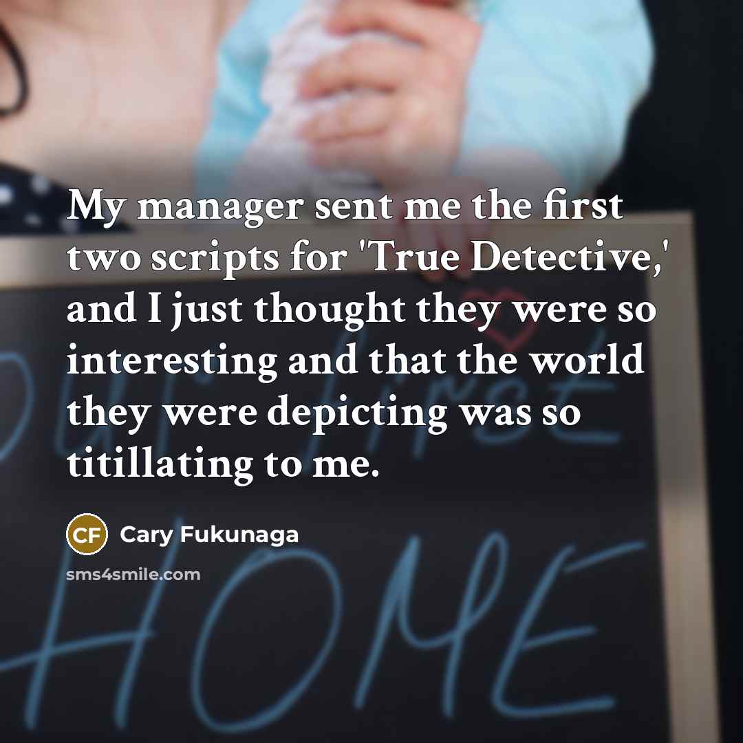 “My manager sent me the first two scripts for 'True Detective,' and I just thought they were so interesting and that the world they were depicting was so titillating to me.” quote by Cary Fukunaga