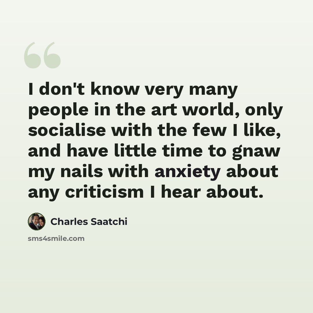 “I don't know very many people in the art world, only socialise with the few I like, and have little time to gnaw my nails with anxiety about any criticism I hear about.” quote by Charles Saatchi