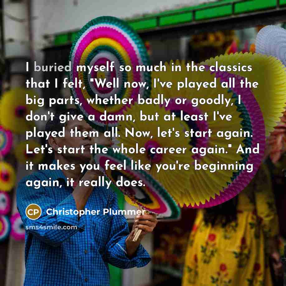 “I buried myself so much in the classics that I felt, "Well now, I've played all the big parts, whether badly or goodly, I don't give a damn, but at least I've played them all. Now, let's start again. Let's start the whole career again." And it makes you feel like you're beginning again, it really…” quote by Christopher Plummer
