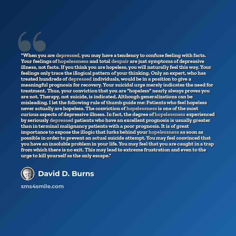 “When you are depressed, you may have a tendency to confuse feeling with facts. Your feelings of hopelessness and total despair are just symptoms of depressive illness, not facts. If you think you are hopeless, you will naturally feel this way. Your feelings only trace the illogical pattern of your…” quote by David D. Burns