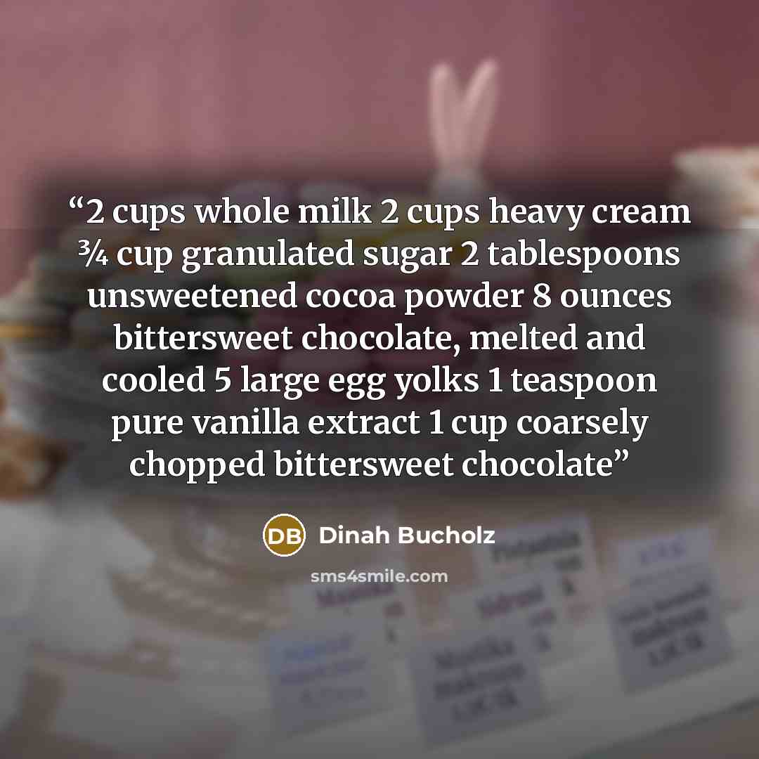“2 cups whole milk 2 cups heavy cream 3⁄4 cup granulated sugar 2 tablespoons unsweetened cocoa powder 8 ounces bittersweet chocolate, melted and cooled 5 large egg yolks 1 teaspoon pure vanilla extract 1 cup coarsely chopped bittersweet chocolate” quote by Dinah Bucholz