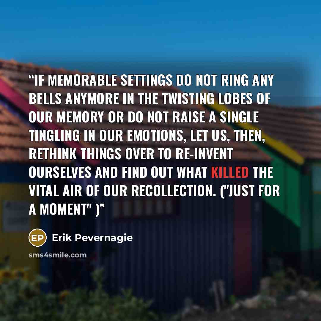 “If memorable settings do not ring any bells anymore in the twisting lobes of our memory or do not raise a single tingling in our emotions, let us, then, rethink things over to re-invent ourselves and find out what killed the vital air of our recollection. ("Just for a moment" )” quote by Erik Pevernagie