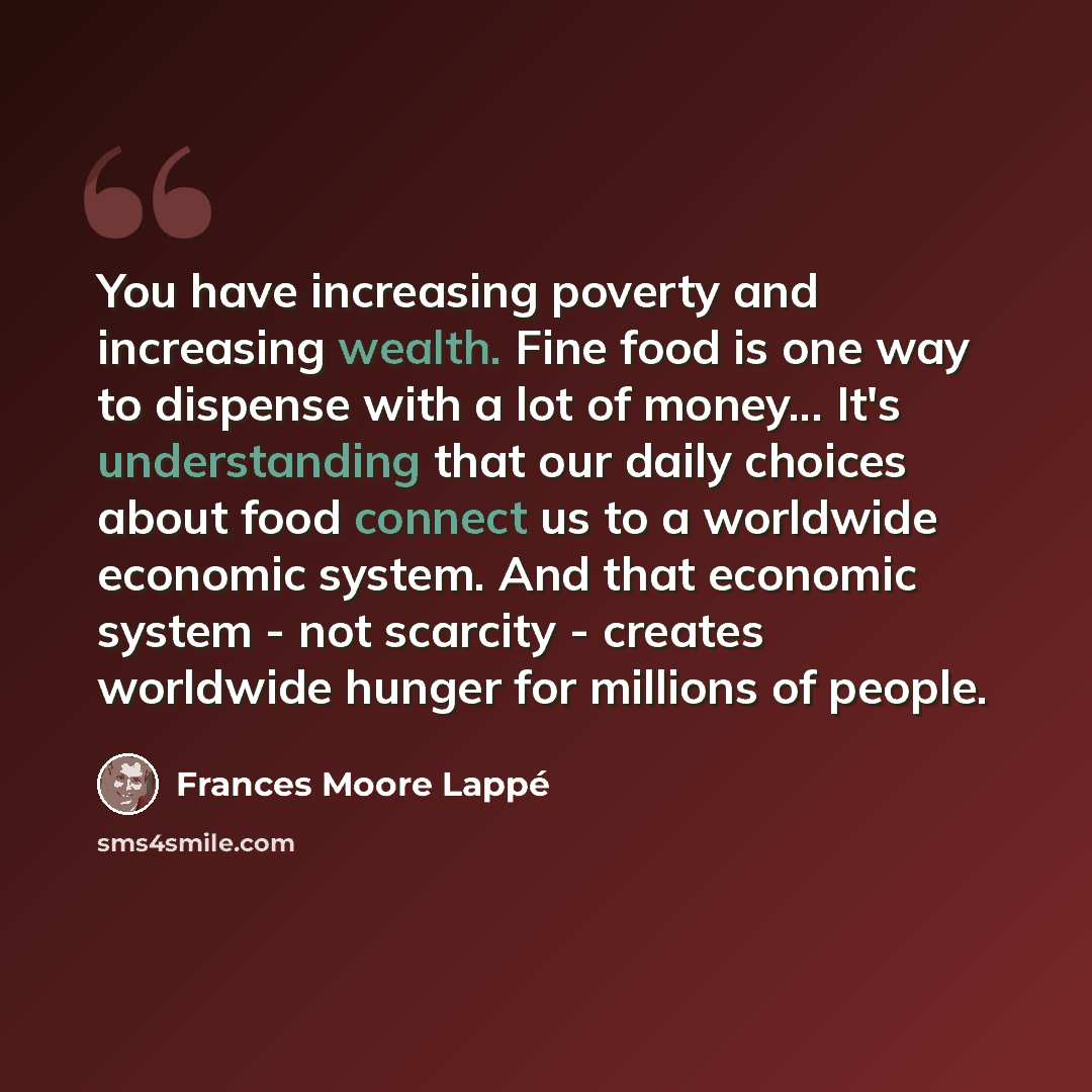 “You have increasing poverty and increasing wealth. Fine food is one way to dispense with a lot of money... It's understanding that our daily choices about food connect us to a worldwide economic system. And that economic system - not scarcity - creates worldwide hunger for millions of people.” quote by Frances Moore Lappé