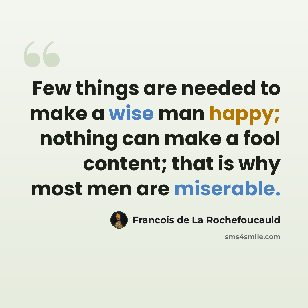 “Few things are needed to make a wise man happy; nothing can make a fool content; that is why most men are miserable.” quote by Francois de La Rochefoucauld