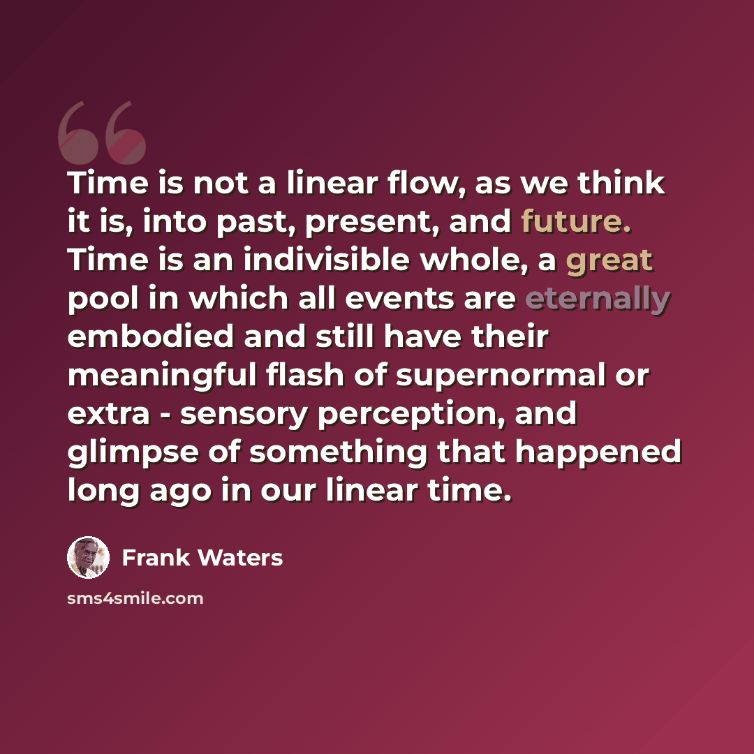 “Time is not a linear flow, as we think it is, into past, present, and future. Time is an indivisible whole, a great pool in which all events are eternally embodied and still have their meaningful flash of supernormal or extra - sensory perception, and glimpse of something that happened long ago in…” quote by Frank Waters