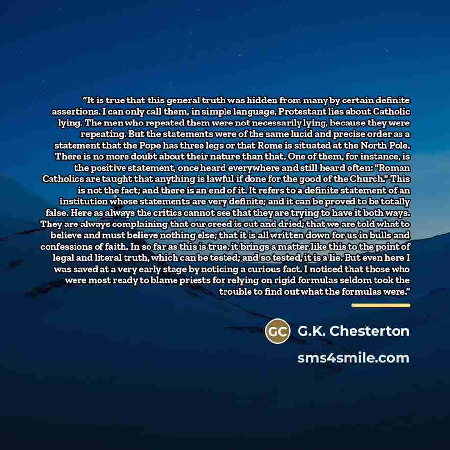 “It is true that this general truth was hidden from many by certain definite assertions. I can only call them, in simple language, Protestant lies about Catholic lying. The men who repeated them were not necessarily lying, because they were repeating. But the statements were of the same lucid and…” quote by G.K. Chesterton
