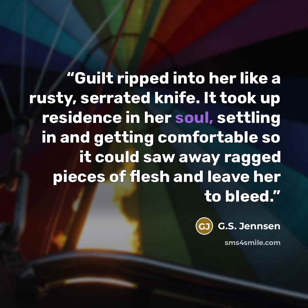 “Guilt ripped into her like a rusty, serrated knife. It took up residence in her soul, settling in and getting comfortable so it could saw away ragged pieces of flesh and leave her to bleed.” quote by G.S. Jennsen