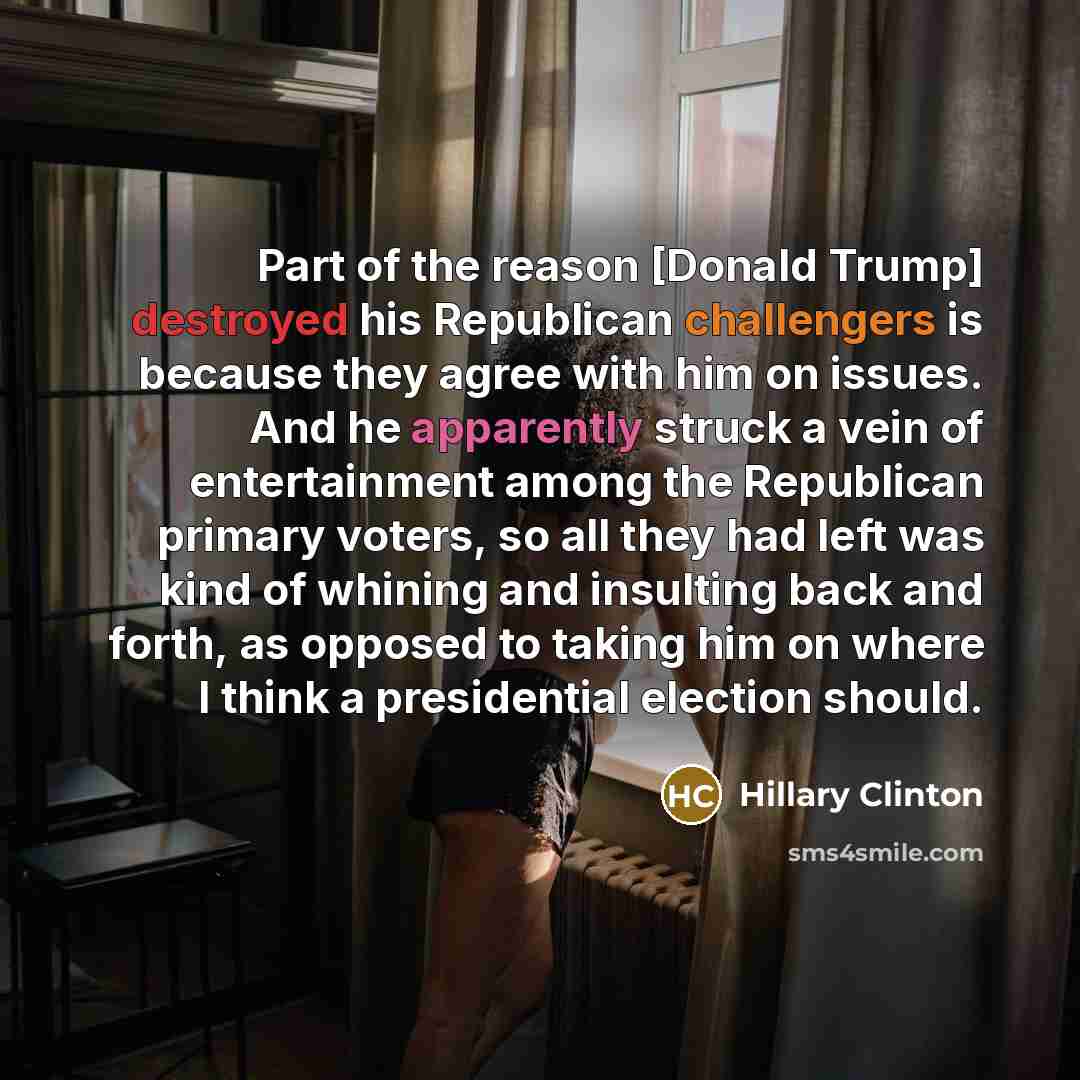 “Part of the reason [Donald Trump] destroyed his Republican challengers is because they agree with him on issues. And he apparently struck a vein of entertainment among the Republican primary voters, so all they had left was kind of whining and insulting back and forth, as opposed to taking him on…” quote by Hillary Clinton