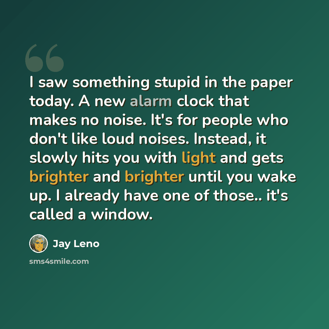 “I saw something stupid in the paper today. A new alarm clock that makes no noise. It's for people who don't like loud noises. Instead, it slowly hits you with light and gets brighter and brighter until you wake up. I already have one of those.. it's called a window.” quote by Jay Leno